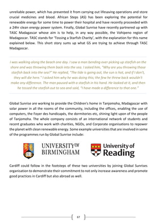 67
unreliable power, which has prevented it from carrying out lifesaving operations and store
crucial medicines and blood. African Steps (AS) has been exploring the potential for
renewable energy for some time to power their hospital and have recently proceeded with
a 24hr clean energy power system. Finally, Global Sunrise have recently partnered up with
TASC Madagascar whose aim is to help, in any way possible, the Vohipeno region of
Madagascar. TASC stands for ‘Tossing a Starfish Charity’, with the explanation for this name
explained below. This short story sums up what GS are trying to achieve through TASC
Madagascar.
Global Sunrise are working to provide the Children's home in Tanjomoha, Madagascar with
solar power in all the rooms of the community, including the offices, enabling the use of
computers, the Foyer des handicapés, the dormitories etc, shining light upon of the people
of Tanjomoha. The whole company consists of an international network of students and
recent graduates who work with charities, NGOs, and Corporate organisations to repower
the planet with clean renewable energy. Some example universities that are involved in some
of the programmes run by Global Sunrise include:
Cardiff could follow in the footsteps of these two universities by joining Global Sunrises
organisation to demonstrate their commitment to not only increase awareness and promote
good practices in Cardiff but also abroad as well.
I was walking along the beach one day. I saw a man bending over picking up starfish on the
shore and was throwing them back into the sea. I asked him, "Why are you throwing those
starfish back into the sea?" He replied, "The tide is going out, the sun is hot, and if I don't,
they will die here." I asked him why he was doing this; the few he threw back wouldn't
make any difference. The man paused with a starfish in his hand. He looked at it, and then
he tossed the starfish out to sea and said, “I have made a difference to that one.”
 