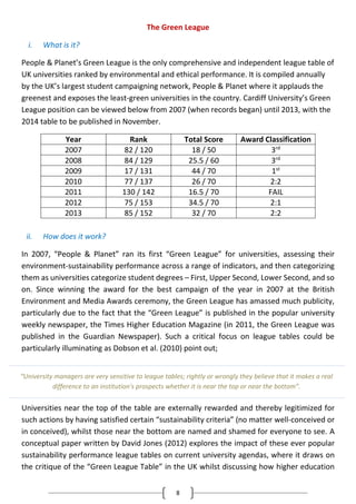 8
The Green League
i. What is it?
People & Planet’s Green League is the only comprehensive and independent league table of
UK universities ranked by environmental and ethical performance. It is compiled annually
by the UK’s largest student campaigning network, People & Planet where it applauds the
greenest and exposes the least-green universities in the country. Cardiff University’s Green
League position can be viewed below from 2007 (when records began) until 2013, with the
2014 table to be published in November.
Year Rank Total Score Award Classification
2007 82 / 120 18 / 50 3rd
2008 84 / 129 25.5 / 60 3rd
2009 17 / 131 44 / 70 1st
2010 77 / 137 26 / 70 2:2
2011 130 / 142 16.5 / 70 FAIL
2012 75 / 153 34.5 / 70 2:1
2013 85 / 152 32 / 70 2:2
ii. How does it work?
In 2007, “People & Planet” ran its first “Green League” for universities, assessing their
environment-sustainability performance across a range of indicators, and then categorizing
them as universities categorize student degrees – First, Upper Second, Lower Second, and so
on. Since winning the award for the best campaign of the year in 2007 at the British
Environment and Media Awards ceremony, the Green League has amassed much publicity,
particularly due to the fact that the “Green League” is published in the popular university
weekly newspaper, the Times Higher Education Magazine (in 2011, the Green League was
published in the Guardian Newspaper). Such a critical focus on league tables could be
particularly illuminating as Dobson et al. (2010) point out;
Universities near the top of the table are externally rewarded and thereby legitimized for
such actions by having satisfied certain “sustainability criteria” (no matter well-conceived or
in conceived), whilst those near the bottom are named and shamed for everyone to see. A
conceptual paper written by David Jones (2012) explores the impact of these ever popular
sustainability performance league tables on current university agendas, where it draws on
the critique of the “Green League Table” in the UK whilst discussing how higher education
“University managers are very sensitive to league tables; rightly or wrongly they believe that it makes a real
difference to an institution's prospects whether it is near the top or near the bottom”.
 