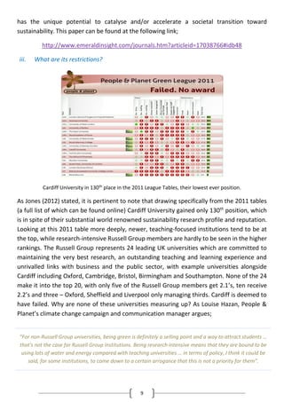 9
has the unique potential to catalyse and/or accelerate a societal transition toward
sustainability. This paper can be found at the following link;
http://www.emeraldinsight.com/journals.htm?articleid=17038766#idb48
iii. What are its restrictions?
Cardiff University in 130th place in the 2011 League Tables, their lowest ever position.
As Jones (2012) stated, it is pertinent to note that drawing specifically from the 2011 tables
(a full list of which can be found online) Cardiff University gained only 130th
position, which
is in spite of their substantial world renowned sustainability research profile and reputation.
Looking at this 2011 table more deeply, newer, teaching-focused institutions tend to be at
the top, while research-intensive Russell Group members are hardly to be seen in the higher
rankings. The Russell Group represents 24 leading UK universities which are committed to
maintaining the very best research, an outstanding teaching and learning experience and
unrivalled links with business and the public sector, with example universities alongside
Cardiff including Oxford, Cambridge, Bristol, Birmingham and Southampton. None of the 24
make it into the top 20, with only five of the Russell Group members get 2.1’s, ten receive
2.2’s and three – Oxford, Sheffield and Liverpool only managing thirds. Cardiff is deemed to
have failed. Why are none of these universities measuring up? As Louise Hazan, People &
Planet’s climate change campaign and communication manager argues;
“For non-Russell Group universities, being green is definitely a selling point and a way to attract students …
that's not the case for Russell Group institutions. Being research intensive means that they are bound to be
using lots of water and energy compared with teaching universities … in terms of policy, I think it could be
said, for some institutions, to come down to a certain arrogance that this is not a priority for them”.
 