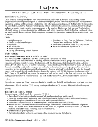 Professional Summary
Skills
Work History
L J
1625 Sedona Cliffs Avenue, Henderson, NV 89014 • Cell: 702-354-9224 • James.lisa63@gmail.com
Detail-oriented and organized Title I Para-Pro Instructional Aide/ SPTA III, focused on evaluating student
progression and assisting in lesson plans to facilitate learning and growth. Educational professional accomplished in
organizing, assisting with lessons and collaborating with other professionals to provide the highest level of education
for each student. Attentive Assistant who regularly attends professional development seminars, faculty meetings
and parent-teacher conferences to remain connected to the needs of children and their parents. Teacher's Aide
offering 7 years in preschool, kindergarten, middle and high school classrooms. Motivated to help children develop,
learn and flourish. I enjoy assisting children requiring extra support to complete tasks and learn new concepts. I love
to mentor.
Special education
Conflict resolution techniques
Organized
Self motivated
Leadership oriented
Ran my own cleaning/ courier business
Certificates in Title I Para-Pro Technology Academy,
Campus Security Monitor. CCSD
Awards in Whatever It Takes, 2014,2105. CCSD
Award for Above and Beyond. CCSD
Title I Instructional Aide/ SpTA III, 02/2014 to Current
Lyle Burkholder Middle School – 355 West Van Waganen Henderson Nv 89015
I work directly with licenced teachers in assisting them with all students, instruct groups and individually, in a
classroom setting or separately outside the class room with the children's needs in English, Reading, Math and
Science. I work where the need is in other classrooms. I worked and supervised specifically with the CC students ,
Blended Math (Edgenuity), in the computer lab, on Ipads, and consistently monitor progress of the students to
ensure they are on-task and not completely disengaged. I do some tutoring if needed with the help of a licenced
teacher with general ed students also. I collect data on the students with CC/IEP/504 plans. I collaborate with
SpED, General ED. and Math teachers on the progress of each student, analyze the data with them to help them in
making a determination on course of action. I test each child with the KTEA test when their IEP's are up for
review.
I organize, set up and tear down classrooms. I assist in the office, on the field, and lunchrooms for school functions
when needed. I do all required CCSD testing, reading out loud to the CC students. I help with disciplining and
grading.
Title I SPTA III, 10/2012 to 02/2014
Basic Academy – 400 Palo Verde Dr. Henderson NV 89015
Planned and led activities to develop students' physical, emotional and social growth.
Instructed small groups of students in basic concepts such as the alphabet, shapes and color recognition.
Tailored lesson plans for students with emotional and cognitive disabilities.
Assisted the classroom teacher in supervising snack time and indoor and outdoor play.
One-on-one with student who had multiple challenges and disorders and wheel chair bound. I operated
Hoyer Lifts, special chairs that stabilized the student, hand fed, diapered, worked with blind, CP, Down's
students, assisted the nurse cathering an individual student.
Sold tickets to all sporting events.
During this time I also worked at Macy's as a selling supervisor during the holidays.
SSA-Selling Supervisor Assistant, 11/2012 to 11/2012
 