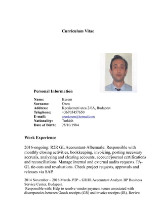 Curriculum Vitae
Personal Information
Name: Kerem
Surname: Ozen
Address: Kecskemeti utca 2/6A, Budapest
Telephone: +36703457650
E-mail: ozenkerem@hotmail.com
Nationality: Turkish
Date of Birth: 28/10/1984
Work Experience
2016-ongoing: R2R GL Accountant-Albemarle: Responsible with
monthly closing activities, bookkeeping, invoicing, posting necessary
accruals, analyzing and clearing accounts, account/journal certifications
and reconciliations. Manage internal and external audits requests. PA-
GL tie-outs and revaluations. Check project requests, approvals and
releases via SAP.
2014 November – 2016 March- P2P – GR/IR Accountant Analyst. BP Business
Service Center, Budapest.
Responsible with: Help to resolve vendor payment issues associated with
discrepancies between Goods receipts (GR) and invoice receipts (IR). Review
 