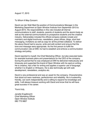 August 17, 2015
To Whom It May Concern:
David van der Walt filled the position of Communications Manager in the
Marketing Department at Open Window Institute from September 2013 to
August 2015. His responsibilities in this role included all internal
communications to staff, students, parents of students and the alumni body as
well as the external communications to prospective students and the creative
industry. Deliverables included the official company website (create and
maintain) and digital brochures, newsletters, press offices, blogs, short text
messaging, invitations as well as copy for all the printed collateral. To deliver
the above David had to source, write and edit content and ensure that the
tone and message were appropriate. As the first person to fulfill the
communication role at OWI, he had to establish and enforce a communication
strategy and policy.
David reported to myself, the Chief Marketing Officer, but also executed tasks
for example business plans and presentations for the CEO of the company.
During the period that he was employed at OWI he delivered meticulously and
timeously and supported the brand of Open Window with his spot-on writing.
He is creative, has a flair for writing and applies a superior use of language,
whether it is English or Afrikaans. He is also technically apt with web
development, newsletters, analytics etc.
David is very professional and was an asset for the company. Characteristics
that stood out were neatness, perfectionism and reliability. He is trustworthy,
friendly, can work independently and is willing to expand his knowledge and
skills. I will always treasure working with David and know that he will have
great success in his career.
Yours truly,
Janette Engelbrecht
Chief Marketing Officer
Open Window Institute
082 773 9807
 