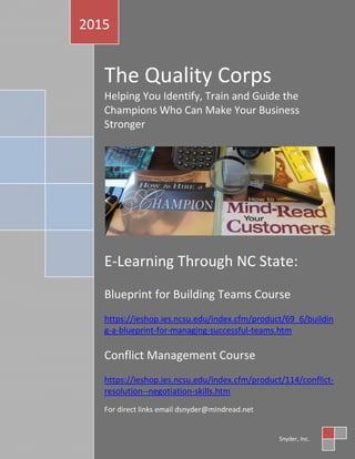 The Quality Corps
Helping You Identify, Train and Guide the
Champions Who Can Make Your Business
Stronger
E-Learning Through NC State:
Blueprint for Building Teams Course
https://ieshop.ies.ncsu.edu/index.cfm/product/69_6/buildin
g-a-blueprint-for-managing-successful-teams.htm
Conflict Management Course
https://ieshop.ies.ncsu.edu/index.cfm/product/114/conflict-
resolution--negotiation-skills.htm
For direct links email dsnyder@mindread.net
2015
Snyder, Inc.
 