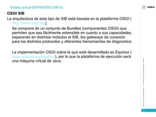 OSGI SIB La arquitectura de este tipo de SIB está basada en la plataforma OSGI ( http://www.osgi.org ). Se compone de un conjunto de Bundles (componentes OSGI) que permiten que sea fácilmente extensible en cuanto a sus capacidades, separando en distintos módulos el SIB, los gateways de conexión para los distintos protocolos y diferentes herramientas de diagnostico. La implementación OSGI sobre la que está desarrollado es Equinox ( www.eclipse.org/equinox ), por lo que la plataforma de ejecución será una máquina virtual de Java. Estado actual SOFIA/OSGI SIB (I) 
