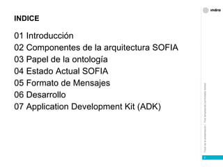 INDICE 01   Introducción 02 Componentes de la arquitectura SOFIA 03   Papel de la ontología 04   Estado Actual SOFIA  05   Formato de Mensajes 06   Desarrollo 07 Application Development Kit (ADK) 
