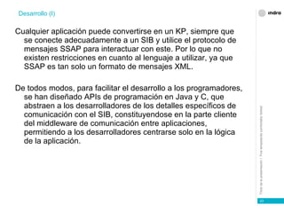 Cualquier aplicación puede convertirse en un KP, siempre que se conecte adecuadamente a un SIB y utilice el protocolo de mensajes SSAP para interactuar con este. Por lo que no existen restricciones en cuanto al lenguaje a utilizar, ya que SSAP es tan solo un formato de mensajes XML. De todos modos, para facilitar el desarrollo a los programadores, se han diseñado APIs de programación en Java y C, que abstraen a los desarrolladores de los detalles específicos de comunicación con el SIB, constituyendose en la parte cliente del middleware de comunicación entre aplicaciones, permitiendo a los desarrolladores centrarse solo en la lógica de la aplicación. Desarrollo (I) 