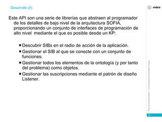 Este API son una serie de librerías que abstraen al programador de los detalles de bajo nivel de la arquitectura SOFIA, proporcionando un conjunto de interfaces de programación de alto nivel  mediante el que es posible desde un KP: Descubrir SIBs en el radio de acción de la aplicación. Gestionar el SIB al que se conecte con un conjunto de funciones. Gestionar todos los elementos de la ontología (y por tanto del problema) como objetos. Gestionar las suscripciones mediante el patrón de diseño Listener. Desarrollo (II) 