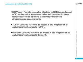 SIB Viewer: Permite comprobar el estado del SIB integrado en el ADK, ver las aplicaciones conectadas a él, las subscripciones realizadas sobre él, así como la información que tiene almacenada en cada momento. TCP/IP Gateway: Pasarela de acceso al SIB integrado en el ADK mediante el protocolo TCP/IP. Bluetooth Gateway: Pasarela de acceso al SIB integrado en el ADK mediante el protocolo Bluetooth. Application Development Kit (III) 