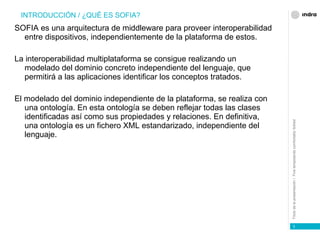 SOFIA es una arquitectura de middleware para proveer interoperabilidad entre dispositivos, independientemente de la plataforma de estos. La interoperabilidad multiplataforma se consigue realizando un modelado del dominio concreto independiente del lenguaje, que permitirá a las aplicaciones identificar los conceptos tratados. El modelado del dominio independiente de la plataforma, se realiza con una ontología. En esta ontología se deben reflejar todas las clases identificadas así como sus propiedades y relaciones. En definitiva, una ontología es un fichero XML estandarizado, independiente del lenguaje. INTRODUCCIÓN / ¿QUÉ ES SOFIA? 