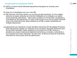 En SOFIA, el entorno donde diferentes aplicaciones interoperan es conocido como SmartSpace. El núcleo de un SmartSpace son uno o mas SIB. Un SIB (Semantic Information Broker), es una base de datos semántica. En él se reflejan todos los conceptos existentes en el dominio (reflejados en la ontología) y su estado actual (instancias particulares).  Todos estos conceptos son introducidos, actualizados y consultados por las aplicaciones. En cierto modo (aunque no es así) se puede interpretar como si las instancias de las clases residieran en el SIB, y fuesen compartidas por múltiples aplicaciones. Las aplicaciones que interoperan a través del SIB se denominan KP (Knowledge Processor). Estas aplicaciones trabajan con instancias de los conceptos relevantes del dominio para las que están diseñadas. Deben establecer una conexión con el SIB, introducir y actualizar sus propios instancias de elementos del dominio y consultar y subscribirse a los conceptos que le sean relevantes. De este modo, el SIB se convierte en el elemento intermedio de comunicación entre las aplicaciones. Componentes en arquitectura SOFIA 