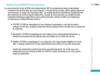 La comunicación entre el SIB y las aplicaciones (KP’s) actualmente está contemplada mediante tres protocolos de comunicación, a través de los cuales, SIB y aplicaciones se intercambian un juego de mensajes XML. La implementación del SIB es independiente del protocolo de comunicación especifico, ya que la comunicación es implementada mediante Gateways específicos para cada protocolo, siendo el SIB y los Gateways componentes independientes entre sí. TCP/IP: El SIB se despliega en una máquina conectada a una red privada o incluso a internet y acepta conexiones de las aplicaciones a través de un puerto de la máquina. Bluetooth: El SIB se despliega en una máquina con capacidades Bluetooth, y acepta conexiones de las aplicaciones que estén en su rádio de acción. ZibBee: El SIB se despliega en una máquina con capacidades ZigBee en modo API, y acepta conexiones de las aplicaciones que estén en su radio de acción. Todos los protocolos pueden funcionar simultáneamente, de modo que una aplicación que se conecte al SIB vía TCP/IP, podrá interactuar con otra que lo haga vía Bluetooth. Estado actual SOFIA/Comunicaciones 