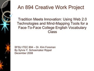 An 894 Creative Work Project  Tradition Meets Innovation: Using Web 2.0 Technologies and Mind-Mapping Tools for a Face-To-Face College English Vocabulary Class SFSU ITEC 894 – Dr. Kim Foreman By Sylvia Y. Schoemaker Rippel December 2008 