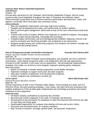 Tennessee Shock Women’s Basketball Organization March 2014-present
Club Director
Franklin, TN
Oversee daily operations for the Tennessee Shock Women’s Basketball Program. Recruit young
women to play travel basketball throughout the state of Tennessee and southeast region.
Effectively teach young ladies how to achieve maximum performance and teamwork. Assist with
logistics; coordinate team travel plans and community events.
Delivered Results:
• Built and established relationships with many high school coaches.
• Designed and developed practice plans and training tools for student athletes.
• Able to perform game management duties both on and off the court effectively to help team
flourish.
• Trained wide variety of student athletes from beginners to competitive players; encouraging
students to gain and develop skills, knowledge and techniques.
• Evaluated player performance and provided appropriate feedback, balancing criticism with
positive comments and identifying strengths and weaknesses to be improved on.
• Designed weight training and conditioning programs that enhanced the athlete’s strength and
ability while decreasing injuries.
State of TN Department of Labor and Workforce Development November 2011-February 2014
Program Specialist I/ Middle TN Career Services Coordinator
Nashville, TN
Oversee 40 counties in Middle Tennessee by providing quality and reputable services to different
communities, while helping the general public with employment skill sets and opportunities.
Oversee five staff members in the career service department. Devise marketing implementation
strategies that enable our divisionto work alongside employers seeking quality employees.
Delivered results:
• Market to thousands of people seeking employment across Middle Tennessee.
• Implement strategies to support both youth and adult programs.
• Help place hundreds of applicants with job placement programs.
• Conduct programs and workshops to increase job
Courier Express March 2010-October 2011
Regional Recruiter/ Operations Assistant
Nashville, TN
Oversaw operations of staff in the Tennessee Valley Region, which included two states and five
different offices. Devised marketing strategies, truck routes, and other sufficient procedures that
enabled employees to finish all daily goals. Implemented new technology procedures and trained
employees on new equipment.
Delivered results:
• Increased company profitability by acquiring new clientele.
• Recruited and trained employees in the state of Tennessee and Kentucky.
• Devised policies and procedures for employees to help them become more efficient and able
to meet daily and timely goals.
• Spearheaded negotiations for company when dealing with new and current clients.
• Structured and maintained plans for company expansion.
• Kept records of insurance coverage, pension plans, and personnel transactions.
 