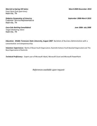 Marriott at Spring Hill Suites March 2009-November 2010
Front Desk Clerk (part-time)
Nashville, TN
Diabetes Corporation of America September 2008-March 2010
Customer Service Representative
Nashville, TN
Coca-Cola Bottling Consolidated June 2006- July 2008
Target Marketing Intern
Nashville, TN
Education: Middle Tennessee State University, August 2007 Bachelors of Business Administration with a
concentration on Entrepreneurship
Volunteer Experiences: Martha O’BryanYouth Organization, NashvilleYankees YouthBaseball Organization and The
BoyzOrganization of Nashville
Technical Proficiency: Expert user of Microsoft Word, Microsoft Excel and Microsoft PowerPoint
-References available upon request-
 
