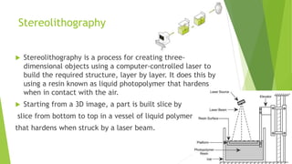 Stereolithography
 Stereolithography is a process for creating three-
dimensional objects using a computer-controlled laser to
build the required structure, layer by layer. It does this by
using a resin known as liquid photopolymer that hardens
when in contact with the air.
 Starting from a 3D image, a part is built slice by
slice from bottom to top in a vessel of liquid polymer
that hardens when struck by a laser beam.
 