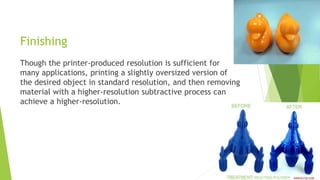 Finishing
Though the printer-produced resolution is sufficient for
many applications, printing a slightly oversized version of
the desired object in standard resolution, and then removing
material with a higher-resolution subtractive process can
achieve a higher-resolution.
 