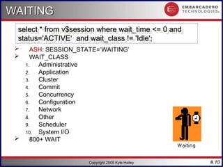 #.10
Copyright 2006 Kyle Hailey
WAITING
WAITING
 ASH: SESSION_STATE=‘WAITING’
 WAIT_CLASS
1. Administrative
2. Application
3. Cluster
4. Commit
5. Concurrency
6. Configuration
7. Network
8. Other
9. Scheduler
10. System I/O
 800+ WAIT
select * from v$session where wait_time <= 0 and
select * from v$session where wait_time <= 0 and
status='ACTIVE‘ and wait_class != 'Idle';
status='ACTIVE‘ and wait_class != 'Idle';
 