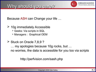 #.2
Copyright 2006 Kyle Hailey
Why should you care?
Why should you care?
Because ASH can Change your life …
 10g immediately Accessible
 Geeks: Via scripts in SQL
 Managers : Graphical OEM
 Stuck on Oracle 7,8,9 ?
… my apologies because 10g rocks, but …
no worries, the data is accessible for you too via scripts
http://perfvision.com/sash.php
 