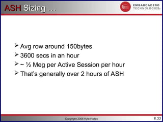 #.33
Copyright 2006 Kyle Hailey
ASH
ASH Sizing …
Sizing …
 Avg row around 150bytes
 3600 secs in an hour
 ~ ½ Meg per Active Session per hour
 That’s generally over 2 hours of ASH
 