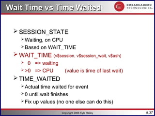 #.37
Copyright 2006 Kyle Hailey
Wait Time vs Time Waited
Wait Time vs Time Waited
 SESSION_STATE
 Waiting, on CPU
 Based on WAIT_TIME
 WAIT_TIME (v$session, v$session_wait, v$ash)
 0 => waiting
 >0 => CPU (value is time of last wait)
 TIME_WAITED
 Actual time waited for event
 0 until wait finishes
 Fix up values (no one else can do this)
 