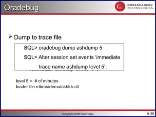 #.38
Copyright 2006 Kyle Hailey
Oradebug
Oradebug
 Dump to trace file
SQL> oradebug dump ash 5
SQL> Alter session set events ‘immediate
tracename ashdump level 5’;
level 5 = # of minutes
loader file rdbms/demo/ashldr.ctl
SQL> oradebug dump ashdump 5
SQL> Alter session set events ‘immediate
trace name ashdump level 5’;
 