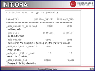 #.39
Copyright 2006 Kyle Hailey
INIT.ORA
INIT.ORA
statistics_level = Typical (default)
PARAMETER SESSION_VALUE INSTANCE_VAL
----------------------- ---------- ------------
_ash_sampling_interval 1000 1000
milliseconds
_ash_size 1048618 1048618
ASH buffer size
_ash_enable TRUE TRUE
Turn on/off ASH sampling, flushing and the V$ views on ASH
_ash_disk_write_enable TRUE TRUE
Flush to disk
_ash_disk_filter_ratio 10 10
write 1 in 10 points
_ash_sample_all FALSE FALSE
Sample including idle waits
 