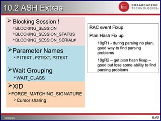 #.40
10.2 ASH Extras
10.2 ASH Extras
 Blocking Session !
BLOCKING_SESSION
BLOCKING_SESSION_STATUS
BLOCKING_SESSION_SERIAL#
40
10/26/24
RAC event Fixup
RAC event Fixup
Plan Hash Fix up
Plan Hash Fix up
10gR1 - during parsing no plan,
10gR1 - during parsing no plan,
good way to find parsing
good way to find parsing
problems
problems
10gR2 – get plan hash fixup –
10gR2 – get plan hash fixup –
good but lose some ability to find
good but lose some ability to find
parsing problems
parsing problems
Parameter Names
 P1TEXT , P2TEXT, P3TEXT
Wait Grouping
WAIT_CLASS
WAIT_CLASS_ID
XID
FORCE_MATCHING_SIGNATURE
Cursor sharing
 