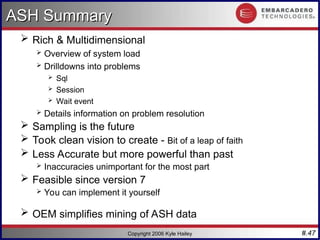#.47
Copyright 2006 Kyle Hailey
ASH Summary
ASH Summary
 Rich & Multidimensional
 Overview of system load
 Drilldowns into problems
 Sql
 Session
 Wait event
 Details information on problem resolution
 Sampling is the future
 Took clean vision to create - Bit of a leap of faith
 Less Accurate but more powerful than past
 Inaccuracies unimportant for the most part
 Feasible since version 7
 You can implement it yourself
 OEM simplifies mining of ASH data
 