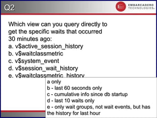 #.49
Q2
Q2
Copyright 2006 Kyle Hailey
Which view can you query directly to
Which view can you query directly to
get the specific waits that occurred
get the specific waits that occurred
30 minutes ago:
30 minutes ago:
a. v$active_session_history
a. v$active_session_history
b. v$waitclassmetric
b. v$waitclassmetric
c. v$system_event
c. v$system_event
d. v$session_wait_history
d. v$session_wait_history
e. v$waitclassmetric_history
e. v$waitclassmetric_history
a only
a only
b - last 60 seconds only
b - last 60 seconds only
c - cumulative info since db startup
c - cumulative info since db startup
d - last 10 waits only
d - last 10 waits only
e - only wait groups, not wait events, but has
e - only wait groups, not wait events, but has
the history for last hour
the history for last hour
 