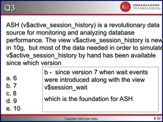 #.50
Q3
Q3
Copyright 2006 Kyle Hailey
ASH (v$active_session_history) is a revolutionary data
ASH (v$active_session_history) is a revolutionary data
source for monitoring and analyzing database
source for monitoring and analyzing database
performance. The view v$active_session_history is new
performance. The view v$active_session_history is new
in 10g, but most of the data needed in order to simulate
in 10g, but most of the data needed in order to simulate
v$active_session_history by hand has been available
v$active_session_history by hand has been available
since which version
since which version
a. 6
a. 6
b. 7
b. 7
c. 8
c. 8
d. 9
d. 9
e. 10
e. 10
b - since version 7 when wait events
b - since version 7 when wait events
were introduced along with the view
were introduced along with the view
v$session_wait
v$session_wait
which is the foundation for ASH
which is the foundation for ASH
 