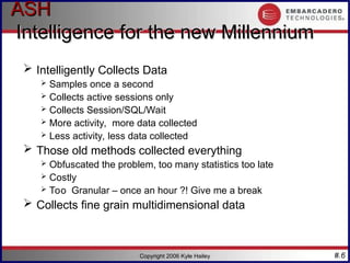 #.6
Copyright 2006 Kyle Hailey
ASH
ASH
Intelligence for the new Millennium
Intelligence for the new Millennium
 Intelligently Collects Data
 Samples once a second
 Collects active sessions only
 Collects Session/SQL/Wait
 More activity, more data collected
 Less activity, less data collected
 Those old methods collected everything
 Obfuscated the problem, too many statistics too late
 Costly
 Too Granular – once an hour ?! Give me a break
 Collects fine grain multidimensional data
 