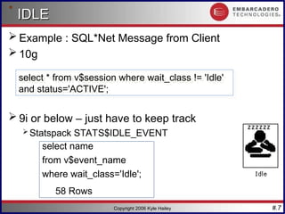 #.7
Copyright 2006 Kyle Hailey
IDLE
IDLE
 Example : SQL*Net Message from Client
 10g
 9i or below – just have to keep track
 Statspack STATS$IDLE_EVENT
select name
from v$event_name
where wait_class='Idle';
58 Rows
select * from v$session where wait_class != 'Idle'
and status='ACTIVE';
 