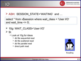 #.9
Copyright 2006 Kyle Hailey
IO
IO
 ASH: SESSION_STATE=‘WAITING’ and …
 10g: WAIT_CLASS=‘User I/O’
 9i:
 Look at 10g for ideas
 db file sequential read
 db file scattered read
 db file parallel read
 direct path read
select * from v$session where wait_class = 'User I/O‘
and wait_time <= 0;
 