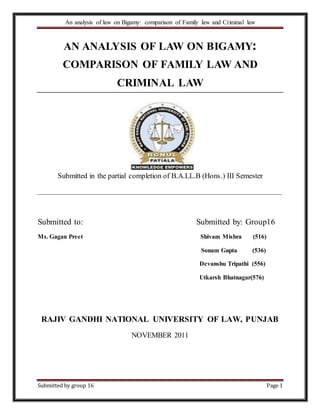 An analysis of law on Bigamy: comparison of Family law and Criminal law
Submitted by group 16 Page 1
AN ANALYSIS OF LAW ON BIGAMY:
COMPARISON OF FAMILY LAW AND
CRIMINAL LAW
Submitted in the partial completion of B.A.LL.B (Hons.) III Semester
__________________________________________________________________
Submitted to: Submitted by: Group16
Ms. Gagan Preet Shivam Mishra (516)
Sonam Gupta (536)
Devanshu Tripathi (556)
Utkarsh Bhatnagar(576)
RAJIV GANDHI NATIONAL UNIVERSITY OF LAW, PUNJAB
NOVEMBER 2011
 
