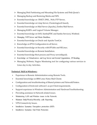  Managing Disk Partitioning and Mounting File Systems and Disk Qouta’s
 Managing Backup and Restoring Media and NFS.
 Essential knowledge on DHCP, DNS, , Web, FTP Server,
 Essential knowledge on Ldap Server, Clustering(web based),
 Essential knowledge on Mail Server (Apache), Zimbra Mail Server.
 Managing RAID’s and Logical Volume Manager.
 Essential knowledge on SAN, Samba(PDC and Samba Services), Winbind.
 Managing NTP Server and Maria DataBase.
 Essential knowledge on Oracle and Apache TomCat.
 Knowledge on IPV6 Configuration to all Server.
 Essential knowledge on Security with IPTable and SELinux.
 Essential knowledge on Remote Installation.
 Essential knowledge Boot process and Proxy server(Squid).
 Knowledge on Virtualization and Log Server and Kernal Upgradation, IP Bonding.
 Managing Webmin, Nagios Monitoring tool for configuring various services in
Linux day to day Activities.
Technical Skill in Windows:-
• Experience in Remote Administration using Remote Tools.
• Essential knowledge on IBM Lotus Notes Mail Clients
• Configuration and troubleshooting of Shared printers and NetworkPrinters.
• Configuration of front-end software’s as per Client requirements.
• Support experience in Windows Administration and HardwareTroubleshooting.
• Providing assistance in Network related issues.
• Maintaining LAN and Wireless issues in the Network.
• Maintain Daily/Weekly/Monthly calls Reporting
• VPN Connectivity Issues.
• Installation Symantec Encryption protection (SEP)
• Installation Symantec End Point Protection
 