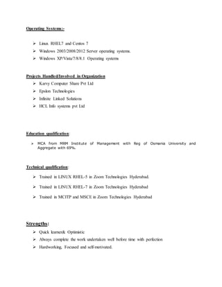 Operating Systems:-
 Linux RHEL7 and Centos 7
 Windows 2003/2008/2012 Server operating systems.
 Windows XP/Vista/7/8/8.1 Operating systems
Projects Handled/Involved in Organization
 Karvy Computer Share Pvt Ltd
 Epslon Technologies
 Infinite Linked Solutions
 HCL Info systems pvt Ltd
Education qualification:
 MCA from MRM Institute of Management with Reg of Osmania University and
Aggregate with 69%.
Technical qualification:
 Trained in LINUX RHEL-5 in Zoom Technologies Hyderabad.
 Trained in LINUX RHEL-7 in Zoom Technologies Hyderabad
 Trained in MCITP and MSCE in Zoom Technologies Hyderabad
Strengths:
 Quick learner& Optimistic
 Always complete the work undertaken well before time with perfection
 Hardworking, Focused and self-motivated.
 