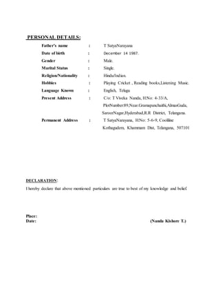 PERSONAL DETAILS:
Father’s name : T SatyaNarayana
Date of birth : December 14 1987.
Gender : Male.
Marital Status : Single.
Religion/Nationality : Hindu/Indian.
Hobbies : Playing Cricket , Reading books,Listening Music.
Language Known : English, Telugu
Present Address : C/o: T Viveka Nanda, H:No: 4-33/A,
PlotNumber:89,Near.Gramapanchaithi,AlmasGuda,
SaroorNagar,Hyderabad,R.R District, Telangana.
Permanent Address : T SatyaNarayana, H:No: 5-6-9, Cooliline
Kothagudem, Khammam Dist, Telangana, 507101
DECLARATION:
I hereby declare that above mentioned particulars are true to best of my knowledge and belief.
Place:
Date: (Nanda Kishore T.)
 