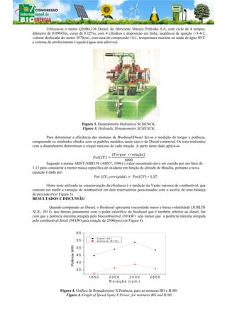 Utilizou-se o motor Q20B4,236 Diesel, do fabricante Massey Perkinks S.A, com ciclo de 4 tempos,
diâmetro de 0.09843m, curso de 0.127m, com 4 cilindros e disposição em linha, seqüência de ignição 1-3-4-2,
volume deslocado do motor 3870cm3
, com taxa de compressão 16:1, temperatura máxima na saída de água 80°C
e sistema de arrefecimento Liquido (água sem aditivos).
Figura 3. Dinamômetro Hidraulico SCHENCK.
Figure 3. Hydraulic Dynamometer SCHENCK.
Para determinar a eficiência das misturas de Biodiesel/Diesel fez-se a medição do torque e potência,
comparando os resultados obtidos com os padrões medidos, neste caso o do Diesel comercial. Os teste realizados
com o dinamômetro determinam o torque máximo de cada rotação. A partir deste dado aplica-se
çã
1000
Segundo a norma ABNT-NBR158 (ABNT, 1996) o valor encontrado deve ser corrido por um fator de
1,17 para considerar a menor massa específica de oxidante em função da altitude de Brasília, portanto a nova
equação é dada por:
_ 1,17.
Outro teste utilizado na caracterização da eficiência é a medição da Vazão mássica de combustível, que
consiste em medir a variação de combustível em dois reservatórios posicionados com o auxilio de uma balança
de precisão (Ver Figura 3).
RESULTADOS E DISCUSSÃO
Quando comparado ao Diesel, o Biodiesel apresenta viscosidade maior e baixa volatilidade (JURLIN
XUE, 2011), tais fatores juntamente com o poder calorífico do biodiesel que é também inferior ao diesel, faz
com que a potência máxima atingida pelo biocombustível (39 kW) seja menor que a potência máxima atingida
pelo combustível fóssil (54 kW) para rotação de 2500rpm (ver Figura 4).
Figura 4. Gráfico de Rotação(rpm) X Potência, para as misturas BO e B100.
Figure 4. Graph of Speed (rpm) X Power, for mixtures BO and B100
1 6 5 0 2 0 0 0 2 5 0 0 2 8 0 0
3 5
4 0
4 5
5 0
5 5
6 0
Potência(kW)
R o ta ç ã o ( r p m )
D ie s e l ( B 0 )
B io d ie s e l ( B 1 0 0 )
 