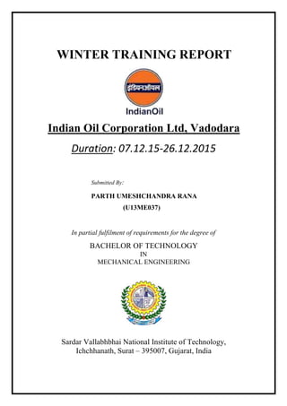 WINTER TRAINING REPORT
Indian Oil Corporation Ltd, Vadodara
Duration: 07.12.15-26.12.2015
Submitted By:
PARTH UMESHCHANDRA RANA
(U13ME037)
In partial fulfilment of requirements for the degree of
BACHELOR OF TECHNOLOGY
IN
MECHANICAL ENGINEERING
Sardar Vallabhbhai National Institute of Technology,
Ichchhanath, Surat – 395007, Gujarat, India
 