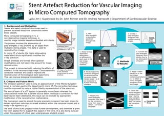 Stent Artefact Reduction for Vascular Imaging
in Micro Computed Tomography
Lydia Jim | Supervised by Dr. John Fenner and Dr. Andrew Narracott | Department of Cardiovascular Science
1. Background and Motivation
Stents are metal cylindrical structures used to
prevent localized blood flow constriction within
blood vessels.
Micro computed tomography (CT), a
non-destructive imaging technique, is
used to image isolated vessels embedded with stents.lll
The process involves the attenuation of
poly-energetic x-ray photons by an object from
multiple viewing angles. This data is used to
reconstruct an image.lll
In micro CT of stents, the highly attenuating
metal stent struts significantly modifies the
x-ray spectrum.lll
Streak artefacts are formed when spectral
modifications are not taken into account for image
reconstruction.lll
This project is concerned with reducing the effects of
artefacts in the reconstructed image. Computationally
corrective methods are used to improve the
reconstruction of the biological stent specimens.
This can improve biological interpretation.
A deployed stent.
Cropped from original by
BruceBlaus/CC-BY-3.
CT image of a stent in
a wax phantom
compromised by streak
artefacts
1. Assign energy
dependent
attenuation
co-efficients to
each pixel in the
test image
containing
artefacts.
2. Pass
poly-energetic
x-ray photon
spectrum
through test
image.
4. Convert the
poly-energetic
sinogram from
photon flux to
an attenuation
sinogram.
5. Apply a radon
transform to the
test image
containing artefacts
(1) to obtain a
mono-energetic
sinogram of the
test image.
7. Mutiply the
mono-energetic
sinogram from step 5
by the correction
array from step 6 to
obtain a corrected
sinogram.
8. Back-project the
corrected sinogram
to reconstruct the
corrected image.
Iterate steps 1 to 8
as necessary to
further minimize
artefacts.
2. Methods
& Results
3. Create a
poly-energetic
sinogram with
mutiple viewing
angles.
÷
6. Divide the
mono-energetic
sinogram from
step 5 by the
poly-energetic
sinogram from
step 4 to obtain
the correction
array.
= Correction
Array
Artefactual
Test Image
X-ray
Spectrum
Example
Intensity
profile
from a
projection
Calculated poly-
energetic sinogram
Empirical poly-
energetic sinogram
Corrected sinogram
3. Critique and Future Work
The emission spectrum used is only an approximation of the filtered tungsten-
target x-ray tube used by the department’s micro CT. The correction technique
could be improved by using a higher fidelity representation of the spectrum.
The source beam of a µCT system is generally a cone beam whereas the
computational model has a parallel source beam. Although a correction for real
data has not been attempted, this issue can be resolved by appropriate
modification of the reconstruction mathematics.
The mechanism used to amend the poly-energetic sinogram has been shown to
deliver significant reduction in streak artefacts within the computer model and is
ready to be applied to µCT.
The work of this SURE project invites further development, and therefore a grant
has been applied for to support this aspect of the work. It is also being pursued
under the auspices of a final year undergraduate student project.
Corrected
Test Image
 