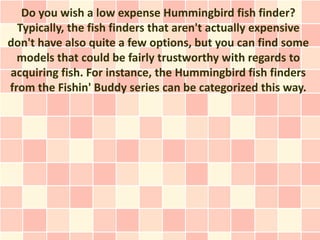 Do you wish a low expense Hummingbird fish finder?
  Typically, the fish finders that aren't actually expensive
don't have also quite a few options, but you can find some
  models that could be fairly trustworthy with regards to
acquiring fish. For instance, the Hummingbird fish finders
from the Fishin' Buddy series can be categorized this way.
 