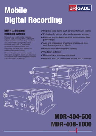 Mobile
Digital Recording
NEW 4 & 8 channel
recording systems
Brigade’s new mobile digital recording
systems capture footage from up to eight
vehicle-mounted cameras. They provide an
accurate witness, giving indisputable
evidence in the case of false claims,
incidents or vandalism whilst also
supporting the driver, who is often the
subject of increased scrutiny.
By recording data, companies are able to
make cost savings on claims and insurance
which would have otherwise been awarded
without solid proof of liability.
MDR-404-500
MDR-408-1000
Disprove false claims such as ‘crash for cash’ scams
Protection for drivers who may be wrongly accused
Provides irrefutable evidence for insurance and legal
proceedings
Aids and encourages driver best practice, so less
vehicle damage and accidents
Vandalism deterrent
Helps to lower insurance premiums
Peace of mind for passengers, drivers and companies
 