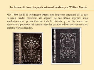 •En 1890 fundó la Kelmscott Press, una imprenta artesanal de la que
salieron tiradas reducidas de algunos de los libros impresos más
cuidadosamente producidos de toda la historia, y que fue capaz de
ejercer una poderosa influencia sobre las grandes editoriales comerciales
durante varias décadas.
La Kelmscott Press: imprenta artesanal fundada por William Morris
 