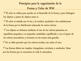Principios para la organización de la
Forma y Color de WM
El color se utiliza para ayudar en el desarrollo de la forma y para distinguir
los objetos o partes de objetos entre sí.
El color es asistido por la luz y la sombra, ayudando a las ondulaciones
de la forma por la distribución adecuada de varios colores.
Los objetos se obtienen mediante el uso de los colores primarios en
superficies pequeñas y en pequeñas cantidades, equilibrado y con el apoyo de
los colores secundarios y terciarios en las masas más grandes.
No se debe permitir que los colores incidan uno sobre el otro.
Las formas deben ser simples, triangulares, circulares y cuadrados. Estas
son las formas que se encuentra en toda la naturaleza.
 