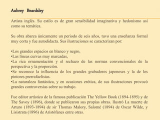Aubrey Beardsley
Artista inglés. Su estilo es de gran sensibilidad imaginativa y hedonismo así
como su temática.
Su obra abarca únicamente un periodo de seis años, tuvo una enseñanza formal
muy corta y fue autodidacta. Sus ilustraciones se caracterizan por:
•Los grandes espacios en blanco y negro,
•Las líneas curvas muy marcadas,
•La rica ornamentación y el rechazo de las normas convencionales de la
perspectiva y la proporción.
•Se reconoce la influencia de los grandes grabadores japoneses y la de los
pintores prerrafaelistas.
•La naturaleza fantástica, y en ocasiones erótica, de sus ilustraciones provocó
grandes controversias sobre su trabajo.
Fue editor artístico de la famosa publicación The Yellow Book (1894-1895) y de
The Savoy (1896), donde se publicaron sus propias obras. Ilustró La muerte de
Arturo (1893-1894) de sir Thomas Malory, Salomé (1894) de Oscar Wilde, y
Lisístrata (1896) de Aristófanes entre otras.
 
