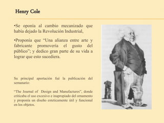 •Se oponía al cambio mecanizado que
había dejado la Revolución Industrial,
Henry Cole
•Proponía que “Una alianza entre arte y
fabricante promovería el gusto del
público”; y dedico gran parte de su vida a
lograr que esto sucediera.
Su principal aportación fué la publicación del
semanario:
“The Journal of Design and Manufactures”, donde
criticaba el uso excesivo e inapropiado del ornamento
y proponía un diseño esteticamente útil y funcional
en los objetos.
 