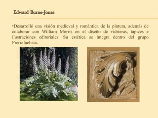 Edward Burne-Jones
•Desarrolló una visión medieval y romántica de la pintura, además de
colaborar con William Morris en el diseño de vidrieras, tapices e
ilustraciones editoriales. Su estética se integra dentro del grupo
Prerrafaelista.
 