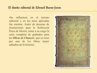 •Su influencia en el terreno
editorial y en las artes aplicadas
fue enorme. Autor de decenas de
ilustraciones para la Kelmscott
Press de Morris, tomó a su cargo la
serie completa de grabados para
las Obras de Chaucer, que se tiene
por uno de los libros mejor
editados de la historia.
El diseño editorial de Edward Burne-Jones
 