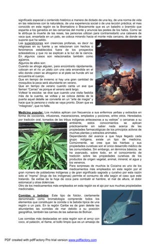 significado especial o contenido histórico a manera de dictado de una ley, de una norma de vida 
en las relaciones con la naturaleza, de una experiencia social o de una lección práctica; el mas 
conocido en esta región es la Bramadora o Bracamonte que es un baladro o bramido que 
espanta a los ganados en las cercanías del monte y anuncia las pestes de los hatos. Como se 
le atribuye la muerte de las reses, las personas utilizan para contrarrestarlo una calavera de 
vaca que, ensartada en un palo, se coloca mirando hacia el monte más cercano, de donde se 
supone que ha salido. 
Las supersticiones son creencias profanas, es decir no 
religiosas en su fuente y se relacionan con hechos o 
fenómenos establecidos fuera de los prospectos 
eclesiásticos y que no se explican a la luz de la ciencia. 
En algunos casos son relacionados también como 
agüeros. 
Algunos de ellos son: 
Cuando se ahoga alguien, para encontrarlo rápidamente, 
colocan en el río un plato con una cela encendida en el 
sitio donde creen se ahogaron si el plato se hunde ahí se 
encuentra el cuerpo. 
Que en tiempo de invierno si hay una gran cantidad de 
mosquitos la peca será abundante en verano. 
Que en tiempo de verano cuando canta un ave que 
llaman “Carrao” es porque el verano será largo. 
Voltear la escoba: se dice que cuando una visita fastidia 
más de la cuenta, se voltea y se coloca detrás de la 
puerta aquel detalle se convierte en un “arte de magia” y 
hace que la persona o visita se vaya pronto. Dicen que es 
“milagroso”, que no falla. 
Medicina popular: Los mulatos aplican con frecuencia a sus enfermos yerbas y extractos en 
forma de cocciones, infusiones, maceraciones, emplastos y pociones, entre otros. Heredados 
por tradición oral, tomados de las tribus indígenas antecesoras a su estirpe1 o cercanas a su 
ambiente, estos conocimientos se aplican 
prácticamente sin saber nada acerca de las 
propiedades farmacológicas de los principios activos de 
muchas plantas y extractos animales. 
Dependiendo del avance a que haya llegado cada 
grupo indígena, existe un tipo de medicina. 
Comúnmente, se cree que las hierbas y sus 
propiedades curativas son el único desarrollo médico de 
las comunidades. Sin embargo, en términos básicos, se 
ha avanzado, sobre todo, en el conocimiento de 
tradición sobre las propiedades curativas de los 
productos de origen vegetal, animal, mineral, el agua y 
los venenos. 
Para sorpresas de muchos la Cocaína es uno de los 
medicamentos más empleados en esta región por el 
gran número de pobladores indígenas y de gran significado sagrado y curativo por esta razón 
solo el “mama” (brujo de los indígenas) permite el consumo de ella según el caso que este 
tratando. Se extrae de la hoja de coca para combatir el hambre, el mal de altura, el dolor 
estomacal y otras dolencias. 
Otro de los medicamentos más empleados en esta región es el ajo por sus muchas propiedades 
medicinales. 
Comidas y bebidas: Este tipo de folclor, ciertamente 
denominado como bromatología comprende todos los 
elementos que constituyen la comida o la bebida típica de una 
región o un país. En la región Caribe es de gran deleite las 
abundantes las comidas de mar debido a su posición 
geográfica, también las carnes de las sabanas de Bolívar. 
Las comidas más destacadas en esta región son el arroz con 
coco, el patacón, el ñame, el bollo limpio que es un amasijo de 
PDF created with pdfFactory Pro trial version www.pdffactory.com 
 