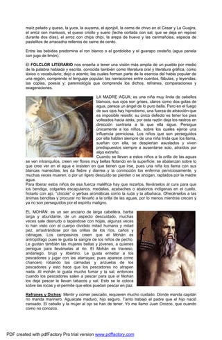 maíz pelado y queso, la yuca, la auyama, el ajonjolí, la carne de chivo en el Cesar y La Guajira, 
el arroz con mariscos, el queso criollo y suero (leche cortada con sal, que se deja en reposo 
durante dos días), el arroz con chips chipi, la arepa de huevo y las carimañolas, especia de 
pastelitos de arracacha rellenos de carne de cerdo. 
Entre las bebidas predomina el ron blanco o el gordolobo y el guarapo costeño (agua panela 
con jugo de limón). 
El FOLCLOR LITERARIO nos enseña a tener una visión más amplia de un pueblo por medio 
de la palabra hablada y escrita, conocida también como literatura oral y literatura gráfica, como 
léxico o vocabulario; dejo o acento; las cuales forman parte de la esencia del habla popular de 
una región, comprende el lenguaje popular; las narraciones entre cuentos, fábulas, y leyendas; 
las coplas, poesía y; paremiología que comprende los dichos, refranes, comparaciones y 
exageraciones. 
LA MADRE AGUA: es una niña muy linda de cabellos 
blancos, sus ojos son grises, claros como dos gotas de 
agua, parece un ángel de lo puro bella. Pero en el fuego 
de sus ojos hay hipnotismo, una fuerza de atracción que 
es imposible resistir; su único defecto es tener los pies 
volteados hacia atrás, por esta razón deja los rastros en 
dirección contraria a la que ella sigue. Persigue 
únicamente a los niños, sobre los cuales ejerce una 
influencia perniciosa. Los niños que son perseguidos 
por ella hablan siempre de una niña linda que los llama, 
sueñan con ella, se despiertan asustados y viven 
predispuestos siempre a ausentarse solo, atraídos por 
algo extraño. 
Cuando se llevan a estos niños a la orilla de las aguas 
se ven intranquilos, creen ver flores muy bellas flotando en la superficie; se abalanzan sobre lo 
que cree ver en el agua e insisten en que tienen que irse, pues una niña los llama con sus 
blancas manecitas; les da fiebre y diarrea y la conmoción los enferma perniciosamente, y 
muchas veces mueren; o por un ligero descuido se pierden o se ahogan, raptados por la madre 
agua. 
Para liberar estos niños de esa fuerza maléfica hay que rezarlos, llevárselos al cura para que 
los bendiga, colgarles escapularios, medallas, azabaches o abalorios indígenas en el cuello, 
frotarlo con ajo, “chicote” o yerbas aromáticas como la ruda y la albahaca. Ofrecérselos a las 
ánimas benditas y procurar no llevarlo a la orilla de las aguas, por lo menos mientras crecen y 
ya no son perseguidos por el espíritu maligno. 
EL MOHÁN: es un ser anciano de larga cabellera, barba 
larga y abundante, de un aspecto descuidado, muchas 
veces sale desnudo o tapándose con hojas, algunas veces 
lo han visto con el cuerpo dividido mitad humano y mitad 
pez, arrastrándose por las orillas de los ríos, caños y 
ciénagas. Los campesinos creen que el Mohán es 
antropófago pues le gusta la sangre de los niños de pecho. 
Le gustan también las mujeres bellas y jóvenes, a quienes 
persigue para llevárselas al río. El Mohán es travieso, 
andariego, brujo y libertino. Le gusta enredar a los 
pescadores y jugar con las atarrayas; pues aparece como 
chancero robando las carnadas y anzuelos de los 
pescadores y esto hace que los pescadores no atrapen 
nada. Al mohán le gusta mucho fumar y la sal, entonces 
cuando los pescadores salen a pescar para que el Mohán 
los deje pescar le llevan tabacos y sal. Esto se le coloca 
sobre las rocas y el permite que ellos puedan pescar en paz. 
Refranes y Dichos: Mentir y comer pescado, requieren mucho cuidado. Donde manda capitán 
no manda marinero. Aguacate maduro, hijo seguro. Tanto trabajó el padre que el hijo nació 
cansado. El caballo y la mujer al ojo se han de tener. Yo me llamo Juan Orozco, que cuando 
como no conozco. 
PDF created with pdfFactory Pro trial version www.pdffactory.com 
 